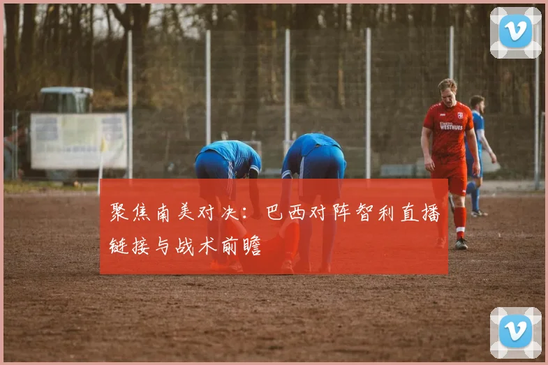 聚焦南美对决:巴西对阵智利直播链接与战术前瞻