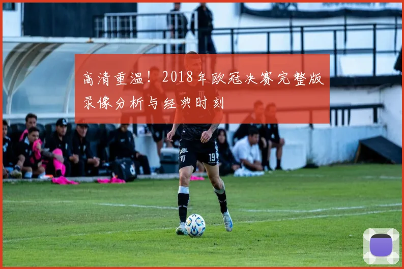 高清重温!2018年欧冠决赛完整版录像分析与经典时刻